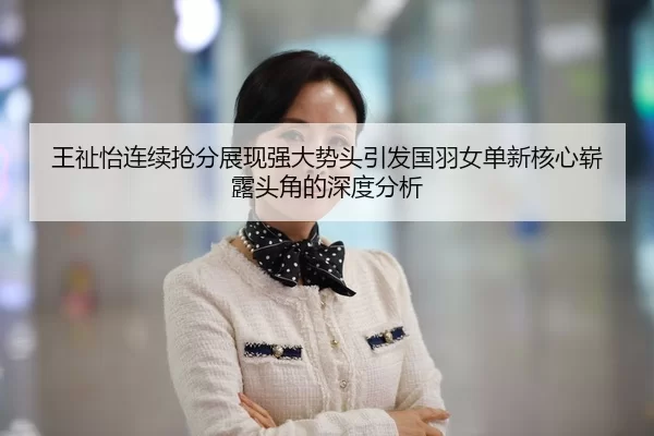 王祉怡连续抢分展现强大势头引发国羽女单新核心崭露头角的深度分析