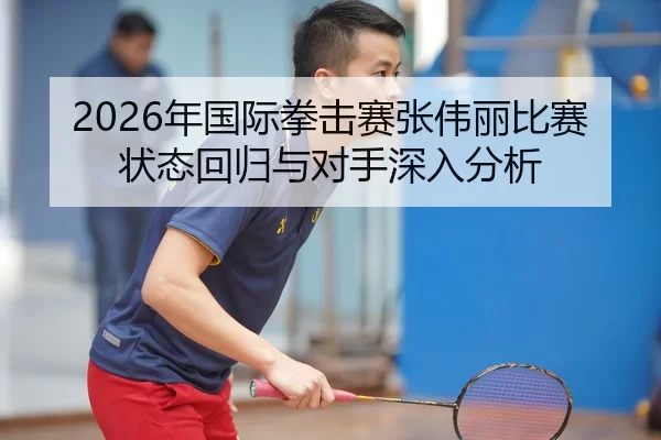 2026年国际拳击赛张伟丽比赛状态回归与对手深入分析