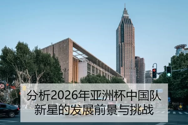 分析2026年亚洲杯中国队新星的发展前景与挑战
