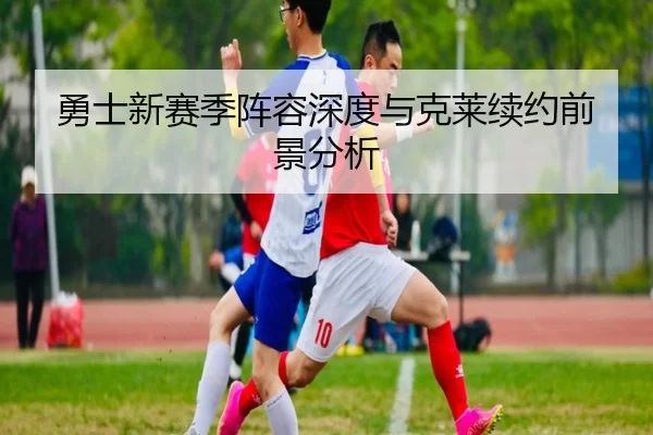 勇士新赛季阵容深度与克莱续约前景分析