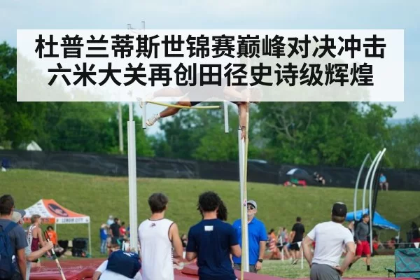 杜普兰蒂斯世锦赛巅峰对决冲击六米大关再创田径史诗级辉煌