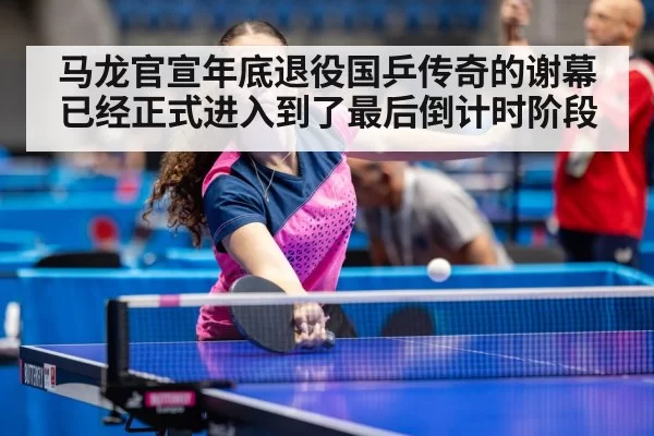马龙官宣年底退役国乒传奇的谢幕已经正式进入到了最后倒计时阶段