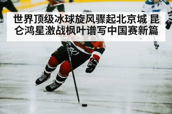 世界顶级冰球旋风骤起北京城 昆仑鸿星激战枫叶谱写中国赛新篇