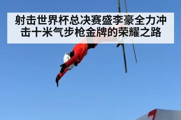射击世界杯总决赛盛李豪全力冲击十米气步枪金牌的荣耀之路